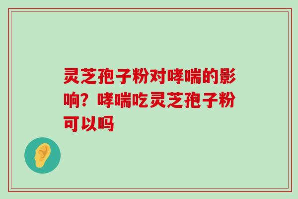 灵芝孢子粉对的影响？吃灵芝孢子粉可以吗