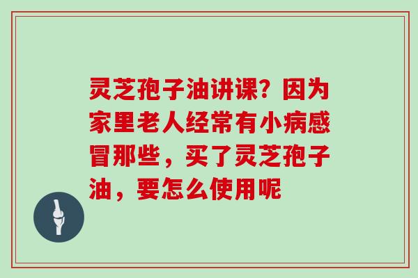 灵芝孢子油讲课？因为家里老人经常有小那些，买了灵芝孢子油，要怎么使用呢