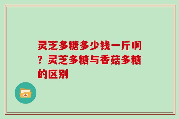 灵芝多糖多少钱一斤啊？灵芝多糖与香菇多糖的区别