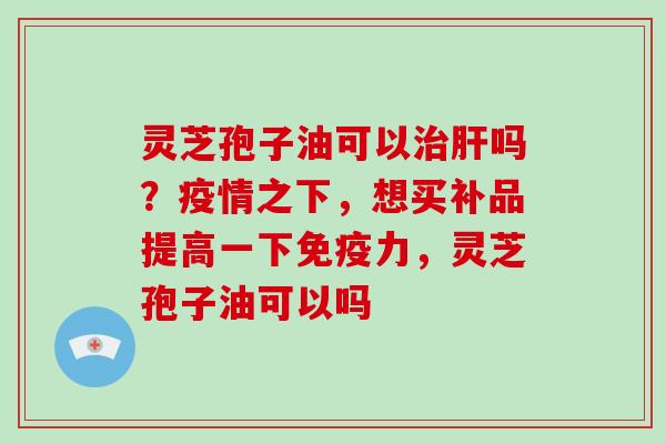 灵芝孢子油可以吗？疫情之下，想买补品提高一下免疫力，灵芝孢子油可以吗