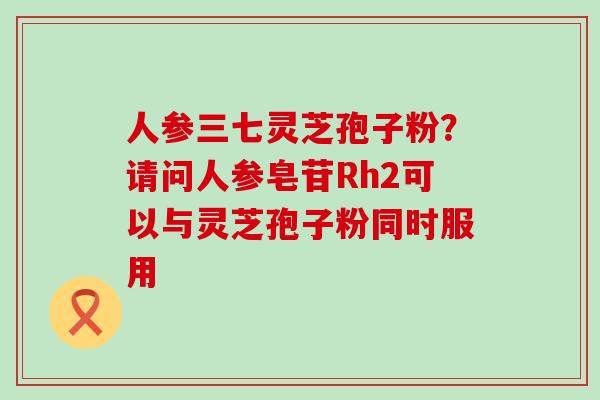 人参三七灵芝孢子粉？请问人参皂苷Rh2可以与灵芝孢子粉同时服用