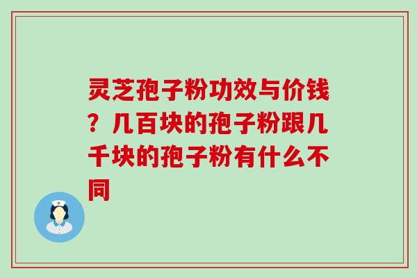 灵芝孢子粉功效与价钱？几百块的孢子粉跟几千块的孢子粉有什么不同