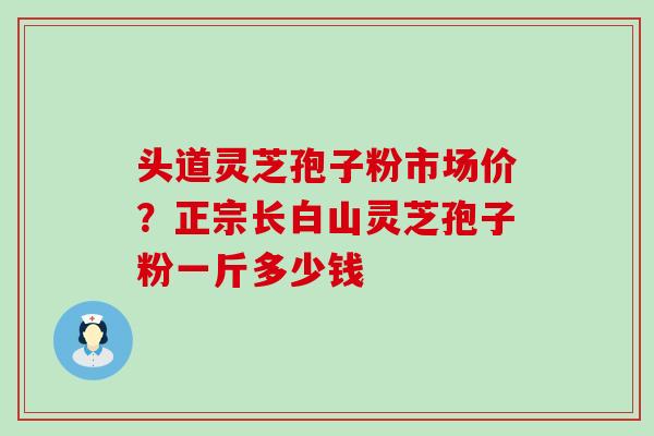 头道灵芝孢子粉市场价？正宗长白山灵芝孢子粉一斤多少钱