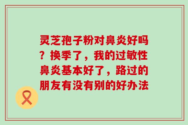 灵芝孢子粉对好吗？换季了，我的性基本好了，路过的朋友有没有别的好办法