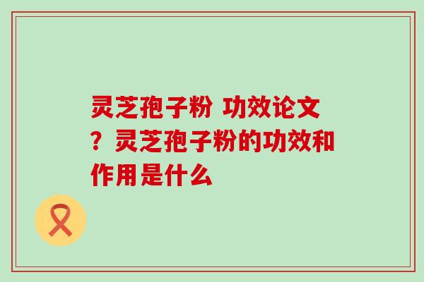 灵芝孢子粉 功效论文？灵芝孢子粉的功效和作用是什么