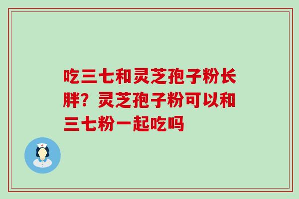 吃三七和灵芝孢子粉长胖？灵芝孢子粉可以和三七粉一起吃吗