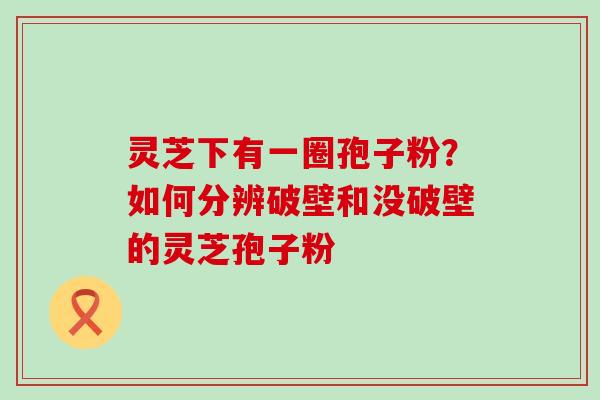 灵芝下有一圈孢子粉？如何分辨破壁和没破壁的灵芝孢子粉