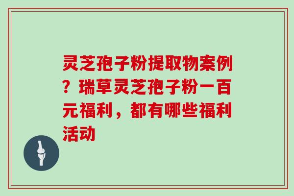 灵芝孢子粉提取物案例？瑞草灵芝孢子粉一百元福利，都有哪些福利活动