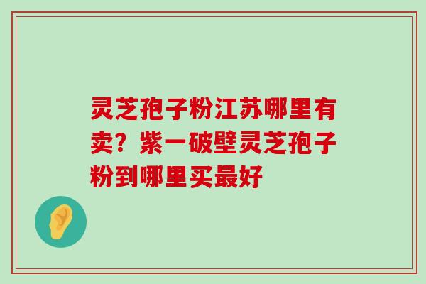 灵芝孢子粉江苏哪里有卖？紫一破壁灵芝孢子粉到哪里买好