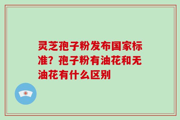 灵芝孢子粉发布国家标准？孢子粉有油花和无油花有什么区别