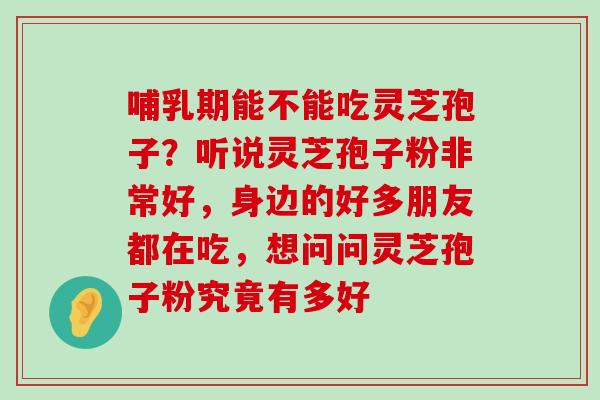 哺乳期能不能吃灵芝孢子？听说灵芝孢子粉非常好，身边的好多朋友都在吃，想问问灵芝孢子粉究竟有多好