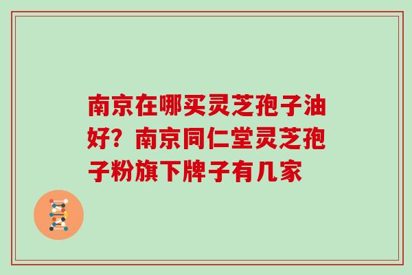 南京在哪买灵芝孢子油好？南京同仁堂灵芝孢子粉旗下牌子有几家