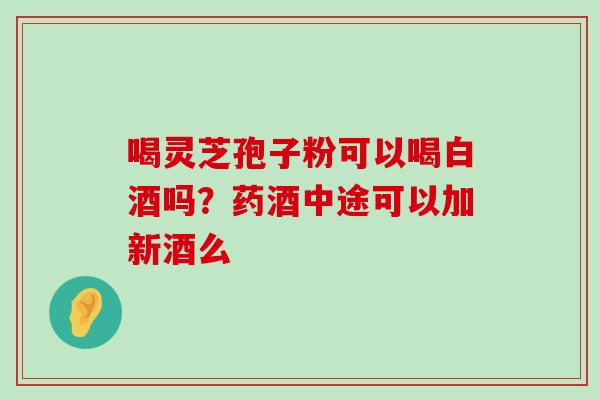 喝灵芝孢子粉可以喝白酒吗？药酒中途可以加新酒么