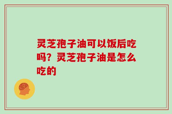 灵芝孢子油可以饭后吃吗？灵芝孢子油是怎么吃的