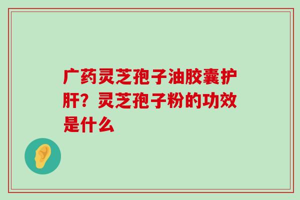 广药灵芝孢子油胶囊？灵芝孢子粉的功效是什么