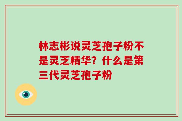 林志彬说灵芝孢子粉不是灵芝精华？什么是第三代灵芝孢子粉