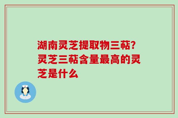 湖南灵芝提取物三萜？灵芝三萜含量高的灵芝是什么