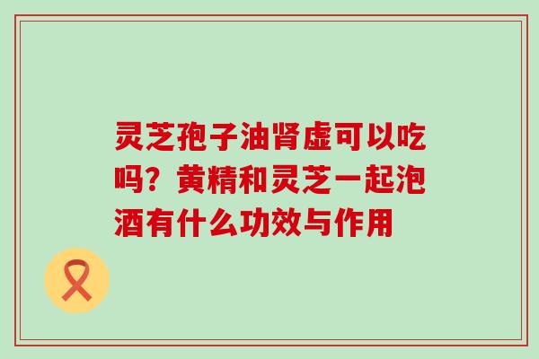 灵芝孢子油虚可以吃吗？黄精和灵芝一起泡酒有什么功效与作用