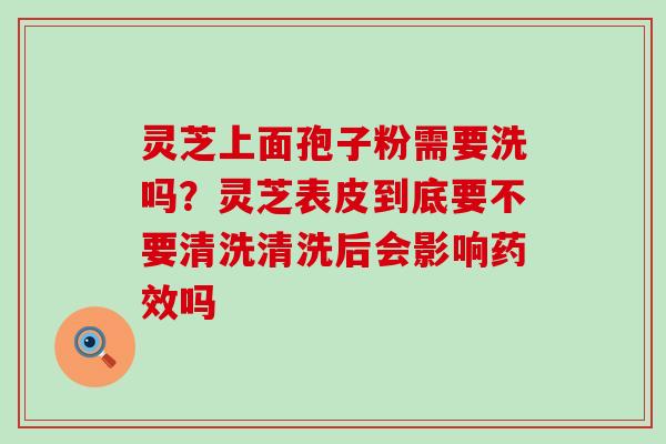 灵芝上面孢子粉需要洗吗？灵芝表皮到底要不要清洗清洗后会影响吗