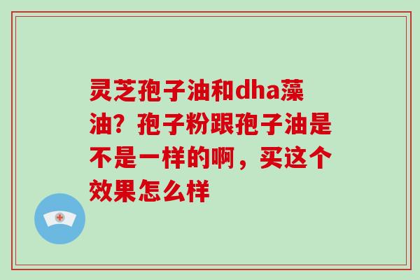 灵芝孢子油和dha藻油？孢子粉跟孢子油是不是一样的啊，买这个效果怎么样