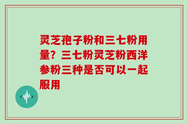 灵芝孢子粉和三七粉用量？三七粉灵芝粉西洋参粉三种是否可以一起服用