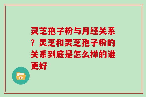 灵芝孢子粉与关系？灵芝和灵芝孢子粉的关系到底是怎么样的谁更好