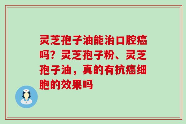 灵芝孢子油能口腔吗？灵芝孢子粉、灵芝孢子油，真的有抗细胞的效果吗