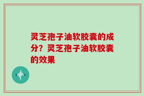 灵芝孢子油软胶囊的成分？灵芝孢子油软胶囊的效果