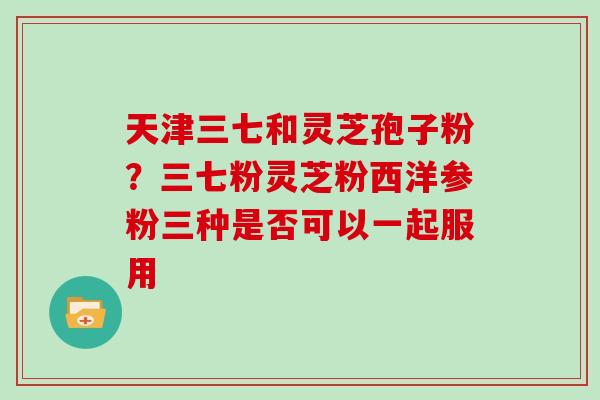 天津三七和灵芝孢子粉？三七粉灵芝粉西洋参粉三种是否可以一起服用