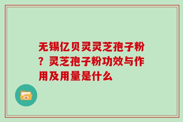 无锡亿贝灵灵芝孢子粉？灵芝孢子粉功效与作用及用量是什么