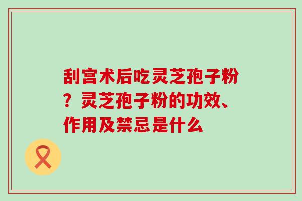 刮宫术后吃灵芝孢子粉？灵芝孢子粉的功效、作用及禁忌是什么