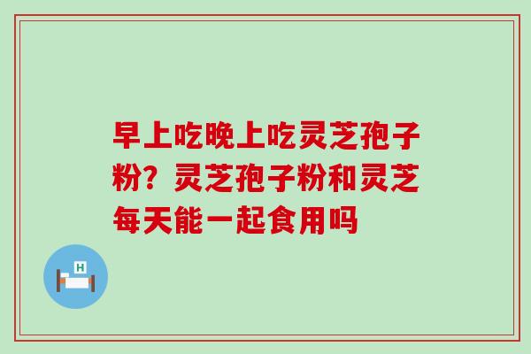 早上吃晚上吃灵芝孢子粉？灵芝孢子粉和灵芝每天能一起食用吗