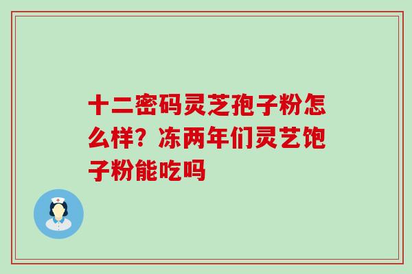 十二密码灵芝孢子粉怎么样？冻两年们灵艺饱子粉能吃吗