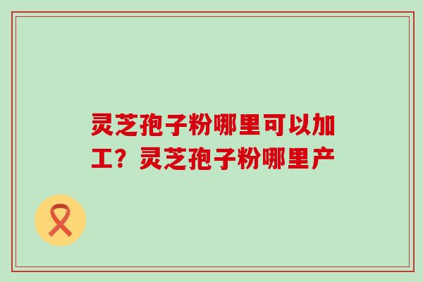 灵芝孢子粉哪里可以加工？灵芝孢子粉哪里产