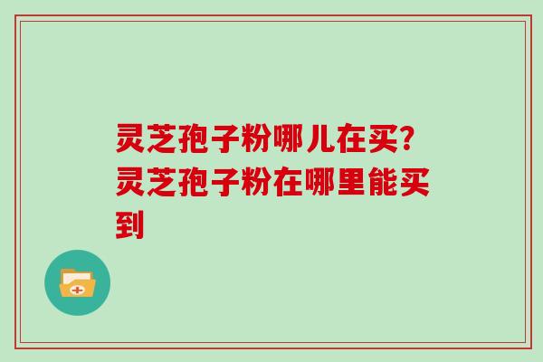 灵芝孢子粉哪儿在买？灵芝孢子粉在哪里能买到