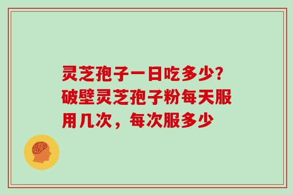 灵芝孢子一日吃多少？破壁灵芝孢子粉每天服用几次，每次服多少