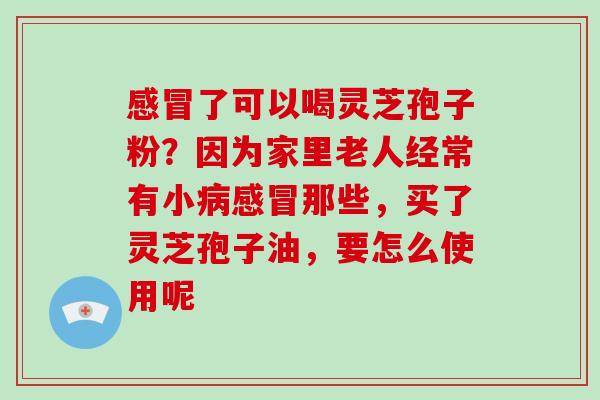 了可以喝灵芝孢子粉？因为家里老人经常有小那些，买了灵芝孢子油，要怎么使用呢