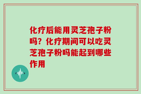 后能用灵芝孢子粉吗？期间可以吃灵芝孢子粉吗能起到哪些作用