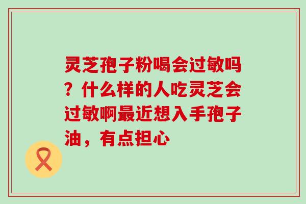 灵芝孢子粉喝会吗？什么样的人吃灵芝会啊近想入手孢子油，有点担心