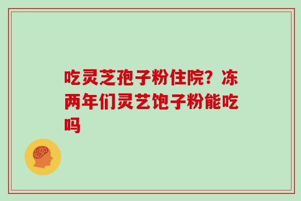 吃灵芝孢子粉住院？冻两年们灵艺饱子粉能吃吗