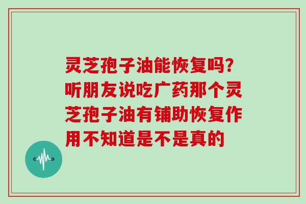 灵芝孢子油能恢复吗？听朋友说吃广药那个灵芝孢子油有铺助恢复作用不知道是不是真的