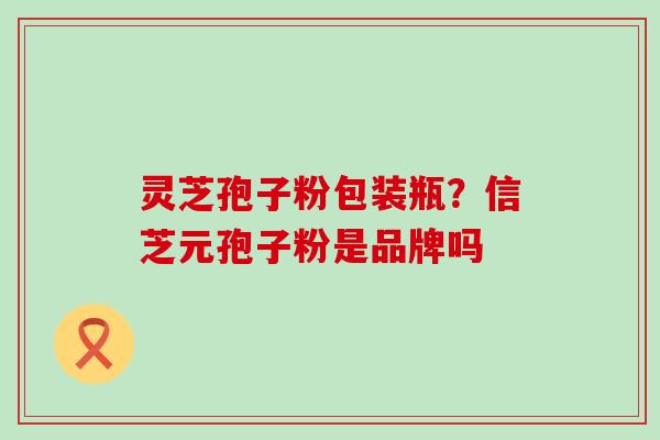 灵芝孢子粉包装瓶？信芝元孢子粉是品牌吗