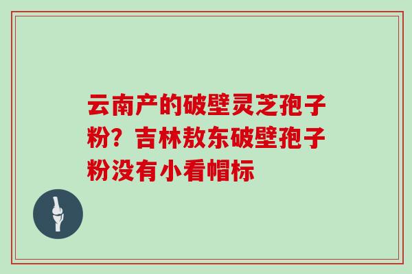 云南产的破壁灵芝孢子粉？吉林敖东破壁孢子粉没有小看帽标