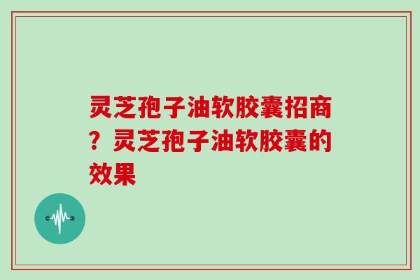 灵芝孢子油软胶囊招商？灵芝孢子油软胶囊的效果