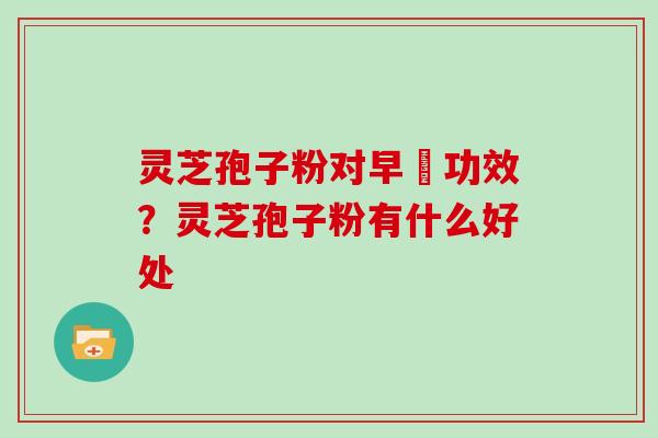 灵芝孢子粉对早慱功效？灵芝孢子粉有什么好处