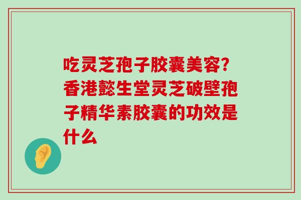 吃灵芝孢子胶囊美容？香港懿生堂灵芝破壁孢子精华素胶囊的功效是什么