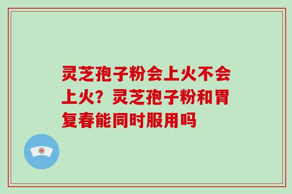 灵芝孢子粉会上火不会上火？灵芝孢子粉和胃复春能同时服用吗