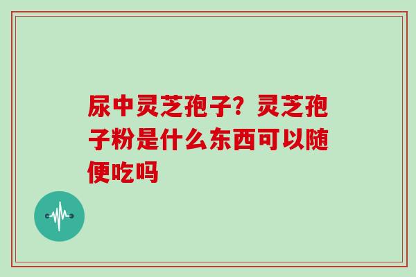 尿中灵芝孢子？灵芝孢子粉是什么东西可以随便吃吗