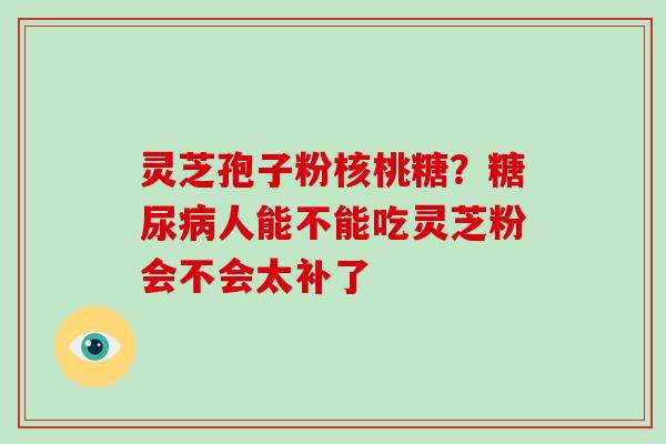 灵芝孢子粉核桃糖？人能不能吃灵芝粉会不会太补了