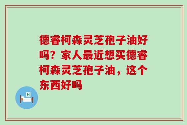 德睿柯森灵芝孢子油好吗？家人近想买德睿柯森灵芝孢子油，这个东西好吗